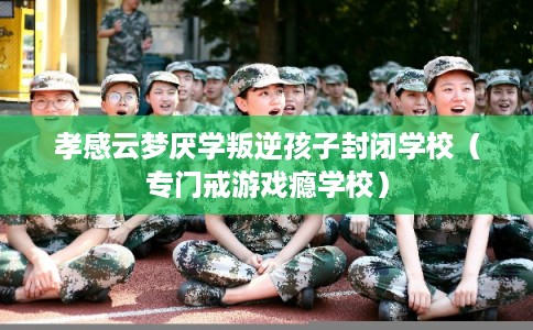 孝感云梦厌学叛逆孩子封闭学校（专门戒游戏瘾学校）