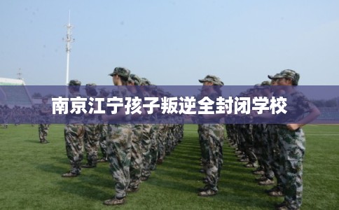 南京江宁孩子叛逆全封闭学校