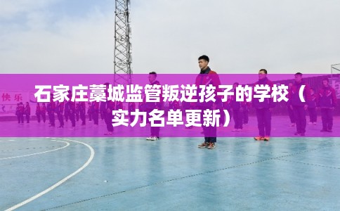 石家庄藁城监管叛逆孩子的学校(实力名单更新) 石家庄藁城监管叛逆孩子的学校(实力名单更新)