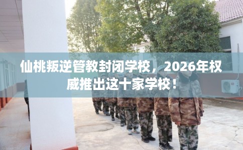 仙桃叛逆管教封闭学校，2026年权威推出这十家学校！