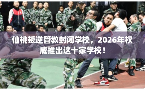 仙桃叛逆管教封闭学校，2026年权威推出这十家学校！