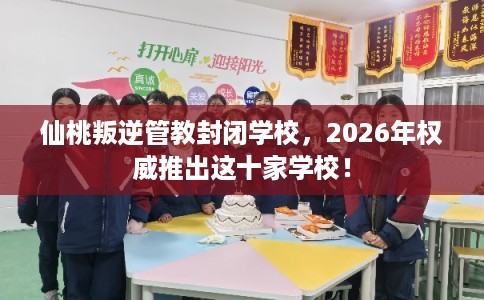 仙桃叛逆管教封闭学校，2026年权威推出这十家学校！