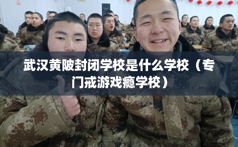 武汉黄陂封闭学校是什么学校（专门戒游戏瘾学校）