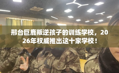 邢台巨鹿叛逆孩子的训练学校，2026年权威推出这十家学校！