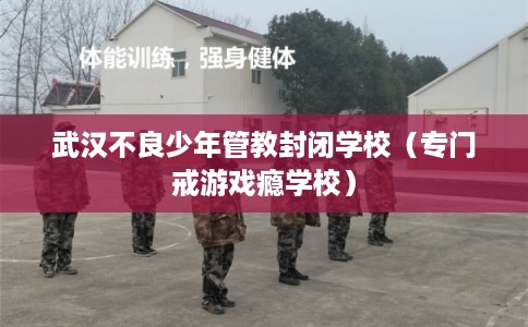 武汉不良少年管教封闭学校（专门戒游戏瘾学校）