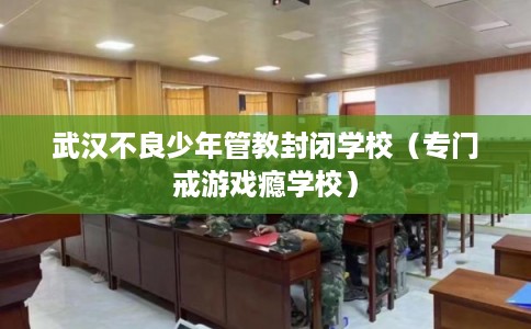 武汉不良少年管教封闭学校（专门戒游戏瘾学校）