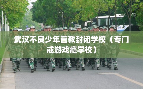 武汉不良少年管教封闭学校（专门戒游戏瘾学校）