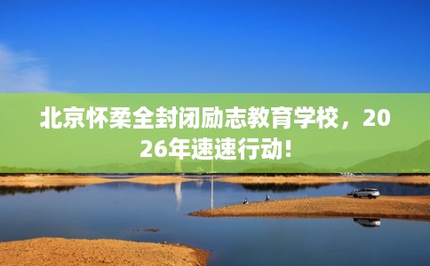 北京怀柔全封闭励志教育学校，2026年速速行动!