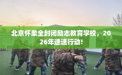 北京怀柔全封闭励志教育学校，2026年速速行动!