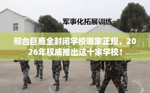 邢台巨鹿全封闭学校哪家正规，2026年权威推出这十家学校！