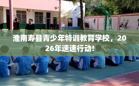 淮南寿县青少年特训教育学校，2026年速速行动!