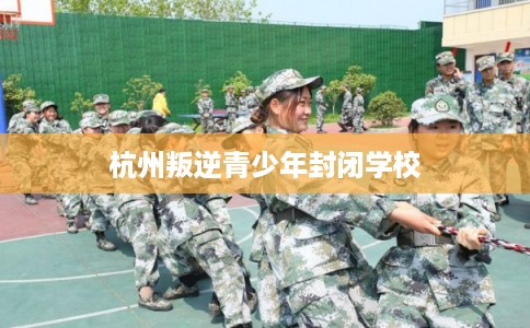 杭州叛逆青少年封闭学校