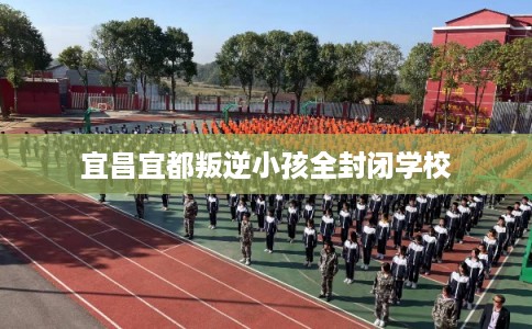宜昌宜都叛逆小孩全封闭学校