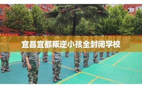 宜昌宜都叛逆小孩全封闭学校