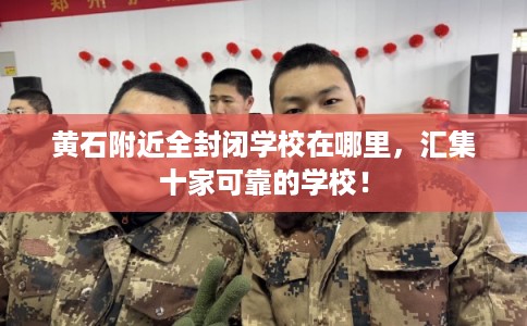 黄石附近全封闭学校在哪里，汇集十家可靠的学校！