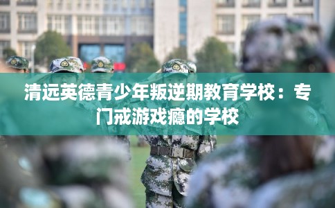 清远英德青少年叛逆期教育学校：专门戒游戏瘾的学校