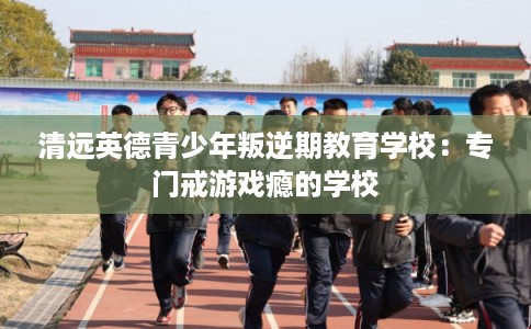 清远英德青少年叛逆期教育学校：专门戒游戏瘾的学校