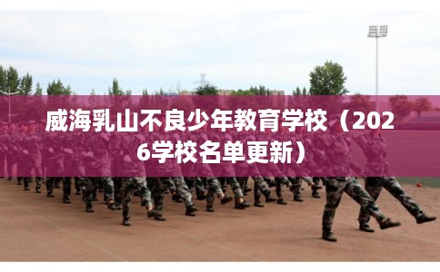 威海乳山不良少年教育学校（2026学校名单更新）