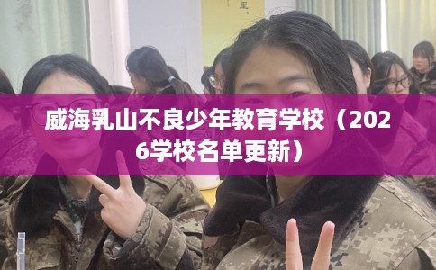 威海乳山不良少年教育学校（2026学校名单更新）