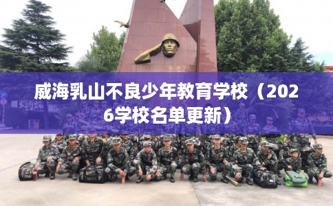 威海乳山不良少年教育学校（2026学校名单更新）