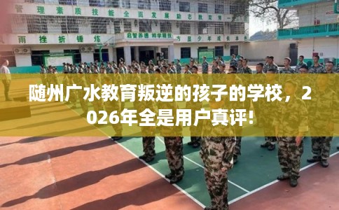 随州广水教育叛逆的孩子的学校，2026年全是用户真评!
