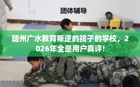 随州广水教育叛逆的孩子的学校，2026年全是用户真评!
