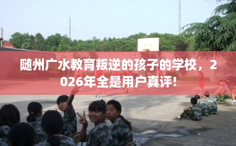 随州广水教育叛逆的孩子的学校，2026年全是用户真评!
