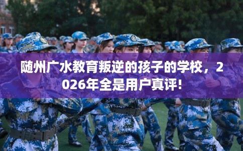 随州广水教育叛逆的孩子的学校，2026年全是用户真评!