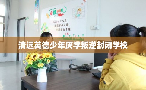 清远英德少年厌学叛逆封闭学校