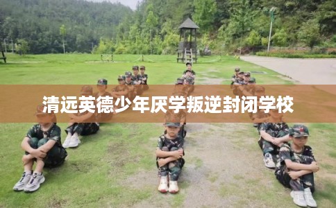 清远英德少年厌学叛逆封闭学校