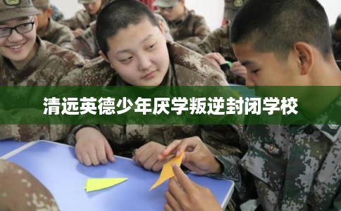 清远英德少年厌学叛逆封闭学校