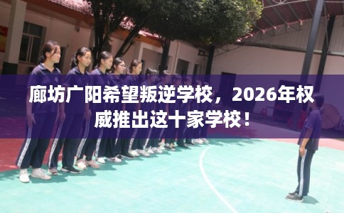廊坊广阳希望叛逆学校，2026年权威推出这十家学校！