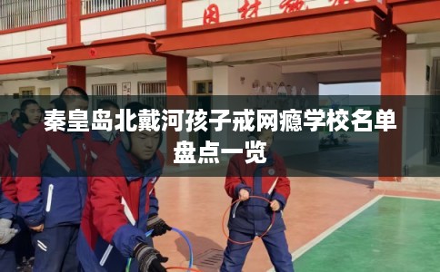 秦皇岛北戴河孩子戒网瘾学校名单盘点一览