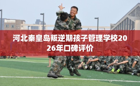 河北秦皇岛叛逆期孩子管理学校2026年口碑评价