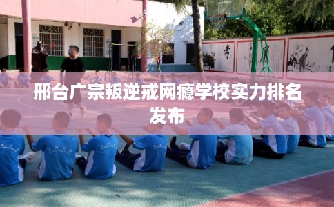 邢台广宗叛逆戒网瘾学校实力排名发布