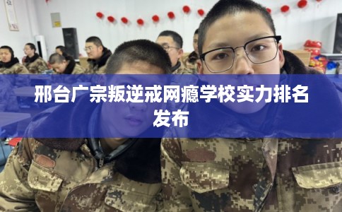 邢台广宗叛逆戒网瘾学校实力排名发布