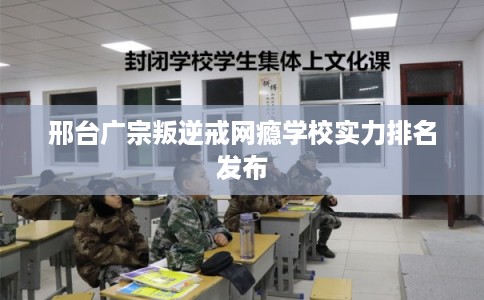 邢台广宗叛逆戒网瘾学校实力排名发布