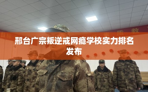 邢台广宗叛逆戒网瘾学校实力排名发布