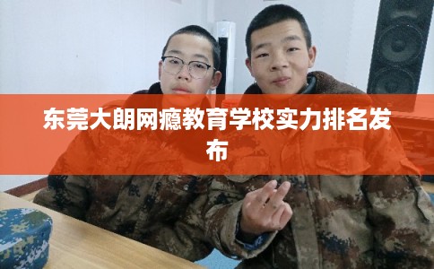 东莞大朗网瘾教育学校实力排名发布