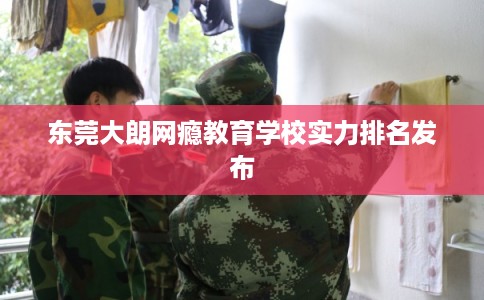 东莞大朗网瘾教育学校实力排名发布