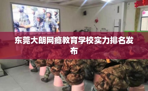 东莞大朗网瘾教育学校实力排名发布