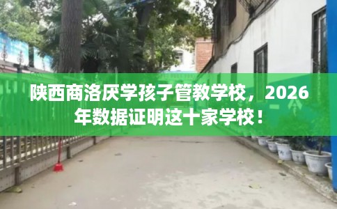 陕西商洛厌学孩子管教学校，2026年数据证明这十家学校！