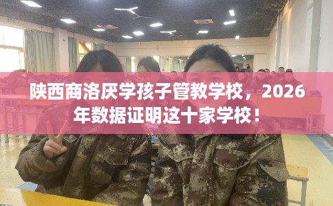 陕西商洛厌学孩子管教学校，2026年数据证明这十家学校！
