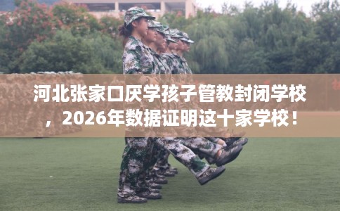 河北张家口厌学孩子管教封闭学校，2026年数据证明这十家学校！