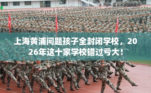 上海黄浦问题孩子全封闭学校，2026年这十家学校错过亏大！