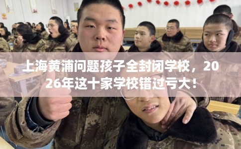 上海黄浦问题孩子全封闭学校，2026年这十家学校错过亏大！