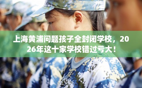 上海黄浦问题孩子全封闭学校，2026年这十家学校错过亏大！