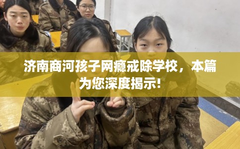 济南商河孩子网瘾戒除学校，本篇为您深度揭示!