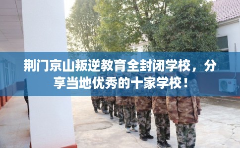 荆门京山叛逆教育全封闭学校，分享当地优秀的十家学校！