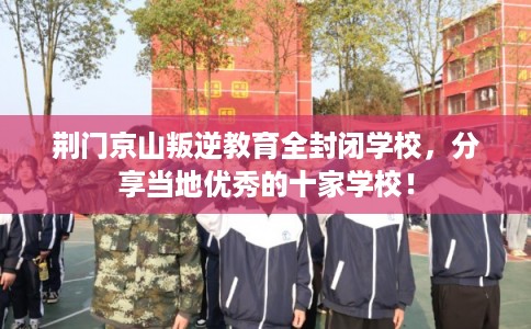 荆门京山叛逆教育全封闭学校，分享当地优秀的十家学校！